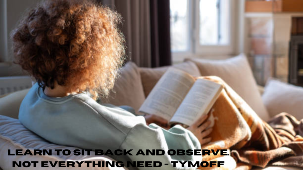 learn to sit back and observe. not everything need - tymoff